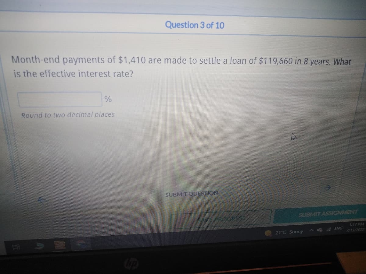 Month-end payments of $1,410 are made to settle a loan of $119,660 in 8 years. What
is the effective interest rate?
%
Round to two decimal places
Question 3 of 10
hup
SUBMIT QUESTION
SUBMIT ASSIGNMENT
21°C Sunny
ENG
1:17 PM
7/13/2022