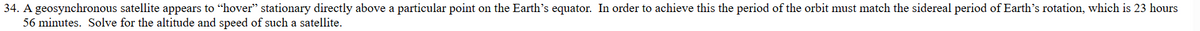 34. A geosynchronous satellite appears to "hover" stationary directly above a particular point on the Earth's equator. In order to achieve this the period of the orbit must match the sidereal period of Earth's rotation, which is 23 hours
56 minutes. Solve for the altitude and speed of such a satellite.