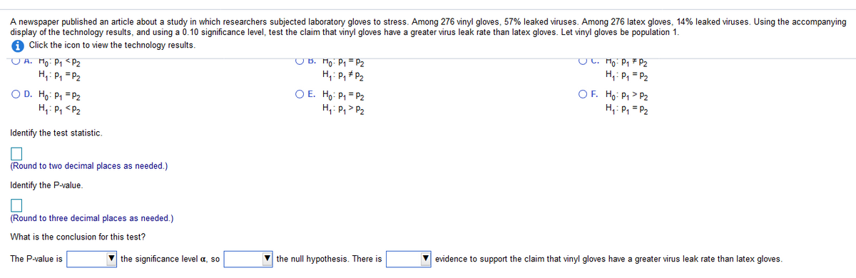 A newspaper published an article about a study in which researchers subjected laboratory gloves to stress. Among 276 vinyl gloves, 57% leaked viruses. Among 276 latex gloves, 14% leaked viruses. Using the accompanying
display of the technology results, and using a 0.10 significance level, test the claim that vinyl gloves have a greater virus leak rate than latex gloves. Let vinyl gloves be population 1.
A Click the icon to view the technology results.
O A. Ho: P, <pP2
H,: P, = P2
U B. Ho: P1 = P2
H,: P, + P2
UL. Mo: Pq F P2
H,: P, = P2
O D. Ho: P1 = P2
H,: P, <P2
O E. Ho: P1 = P2
H,: P,> P2
O F. Ho: P1 > P2
H,: P, = P2
Identify the test statistic.
(Round to two decimal places as needed.)
Identify the P-value.
(Round to three decimal places as needed.)
What is the conclusion for this test?
The P-value is
V the significance level a, so
V the null hypothesis. There is
evidence to support the claim that vinyl gloves have a greater virus leak rate than latex gloves.
