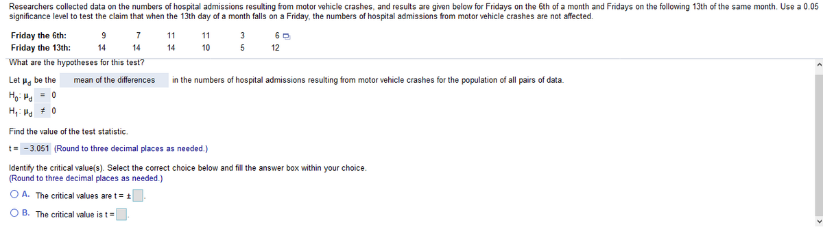 Researchers collected data on the numbers of hospital admissions resulting from motor vehicle crashes, and results are given below for Fridays on the 6th of a month and Fridays on the following 13th of the same month. Use a 0.05
significance level to test the claim that when the 13th day of a month falls on a Friday, the numbers of hospital admissions from motor vehicle crashes are not affected.
Friday the 6th:
9
11
11
3
Friday the 13th:
14
14
14
10
5
12
What are the hypotheses for this test?
Let H. be the
mean of the differences
in the numbers of hospital admissions resulting from motor vehicle crashes for the population of all pairs of data.
Ho: H. = 0
H,: Ha * 0
Find the value of the test statistic.
t= -3.051 (Round to three decimal places as needed.)
Identify the critical value(s). Select the correct choice below and fill the answer box within your choice.
(Round to three decimal places as needed.)
O A. The critical values are t = +
O B. The critical value is t=
