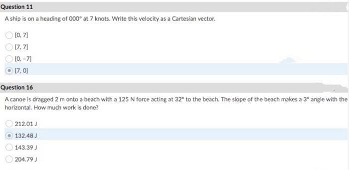 Question 11
A ship is on a heading of 000° at 7 knots. Write this velocity as a Cartesian vector.
O 10. 71
O 17, 7]
O 10. -7)
O 17, 0)
Question 16
A canoe is dragged 2 m onto a beach with a 125 N force acting at 32° to the beach. The slope of the beach makes a 3° angle with the
horizontal. How much work is done?
212.01 J
132.48 J
143.39 J
204.79 J
