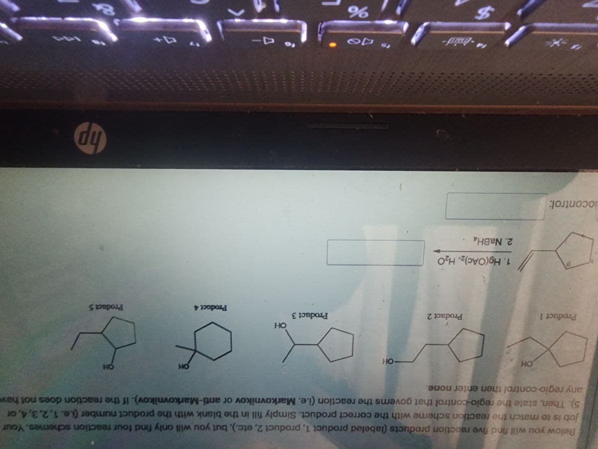 Below you will find five reaction products (labeled product 1, product 2, etc.), but you will only find four reaction schemes. Your
job is to match the reaction scheme with the correct product. Simply fill in the blank with the product number (i.e. 1,2,3,4, or
5). Then, state the regio-control that governs the reaction (i.e. Markovnikov or anti-Markovnikov). If the reaction does not have
any regio-control then enter none.
OH
X
Product 1
iocontrol:
Product 2
1. Hg(OAc)2, H₂O
2. NaBH4
$
-OH
do
%
Product 3
OH
to 4-
Product 4
OH
OH
Product 5
700
hp