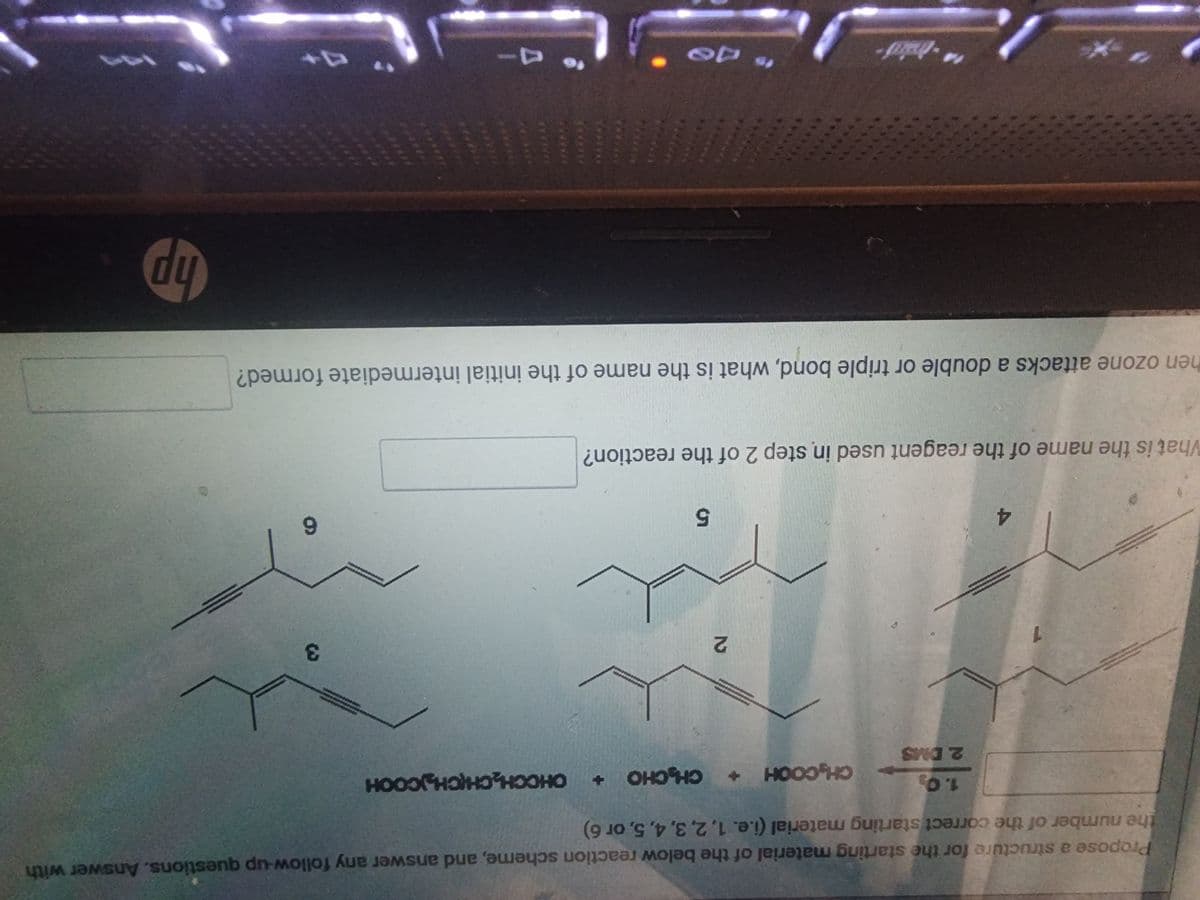 **Ozonolysis Reaction Mechanism and Intermediates**

The image provides a schematic representation of the ozonolysis reaction, detailing the intermediates and final products. The process involves the reaction of a molecule with ozone (O₃), which attacks double or triple bonds, leading to the cleavage of the bonds and formation of various products. 

**Reaction Steps:**
1. **Initial Intermediate Formation**
   - Ozone attacks a double or triple bond in the initial molecule, forming an intermediate compound.
   - The structure of the intermediate compounds is typically represented using chemical diagrams.

2. **Subsequent Reactions**
   - Further reactions produce final stable compounds.
   - In this particular case, the reagents used in step 2 of the reaction are indicated.

**Molecular Structures:**
- The image depicts several molecular structures labeled 1 to 6.
- **Molecule 1**: Linear structure with alternating double bonds.
- **Molecule 2**: Similar to molecule 1 with slight structural variation.
- **Molecule 3**: Shows a branched structure with both double and triple bonds.
- **Molecule 4**: Extends from molecule 1, slightly more complex.
- **Molecule 5**: Quite similar to molecule 4 with minor differences.
- **Molecule 6**: Also branching from a simpler molecular structure with double and triple bonds.

**Reagents and Products:**
- **CHOH + HCOOH** are among the products formed, which represent compounds typically produced during ozonolysis.
- These chemical formulas correspond to formaldehyde and formic acid, common by-products of this reaction.

**Questions:**
The image provides spaces for questions related to the naming of the intermediates and reagents:
- "When ozone attacks a double or triple bond, what is the name of the initial intermediate formed?"
- "What is the name of the reagent used in step 2 of the reaction?"

This schematic and associated structures are essential in understanding the fundamental principles of organic reaction mechanisms, especially ozonolysis reaction, beneficial for educational purposes in organic chemistry studies.