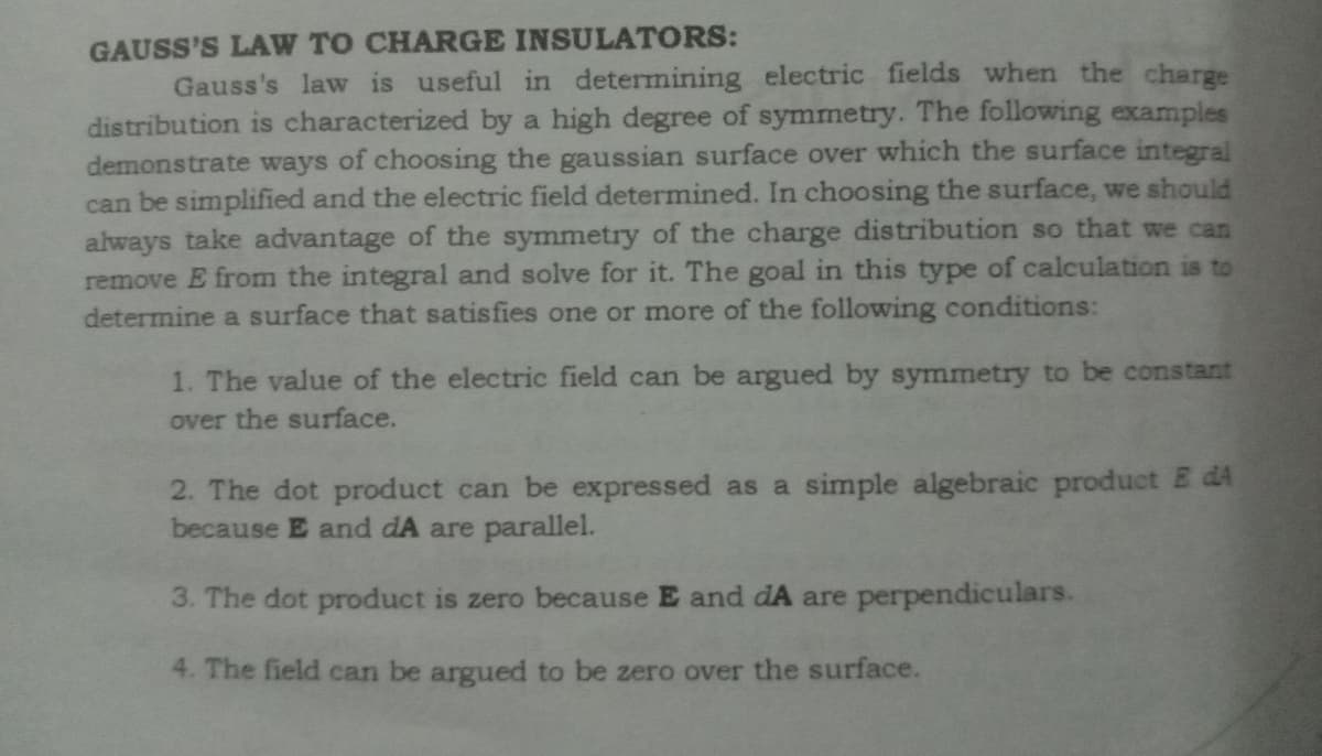 GAUSS'S LAW TO CHARGE INSULATORS:
Gauss's law is useful in determining electric fields when the charge
distribution is characterized by a high degree of symmetry. The following examples
demonstrate ways of choosing the gaussian surface over which the surface integral
can be simplified and the electric field determined. In choosing the surface, we should
always take advantage of the symmetry of the charge distribution so that we can
remove E from the integral and solve for it. The goal in this type of calculation is to
determine a surface that satisfies one or more of the following conditions:
1. The value of the electric field can be argued by symmetry to be constant
over the surface.
2. The dot product can be expressed as a simple algebraic product E dA
because E and dA are parallel.
3. The dot product is zero because E and dA are perpendiculars.
4. The field can be argued to be zero over the surface.
