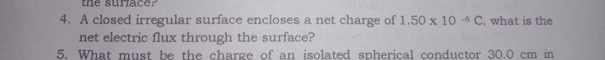 the surace?
4. A closed irregular surface encloses a net charge of 1.50 x 10 -6 C. what is the
net electric flux through the surface?
5. What must be the charge of an isolated spherical conductor 30.0 cm in
