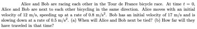 Alice and Bob are racing each other in the Tour de France bicycle race. At time t = 0,
Alice and Bob are next to each other bicycling in the same direction. Alice moves with an initial
velocity of 12 m/s, speeding up at a rate of 0.8 m/s?. Bob has an initial velocity of 17 m/s and is
slowing down at a rate of 0.5 m/s?. (a) When will Alice and Bob next be tied? (b) How far will they
have traveled in that time?
