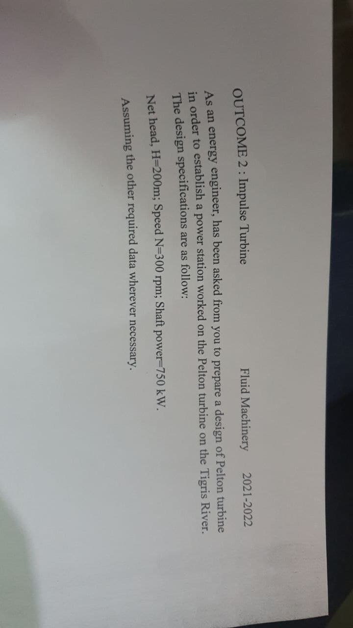 OUTCOME 2 : Impulse Turbine
Fluid Machinery
2021-2022
As an energy engineer, has been asked from you to prepare a design of Pelton turbine
in order to establish a power station worked on the Pelton turbine on the Tigris River.
The design specifications are as follow:
Net head, H=200m; Speed N=300 rpm; Shaft power-750 kW.
Assuming the other required data wherever necessary.
