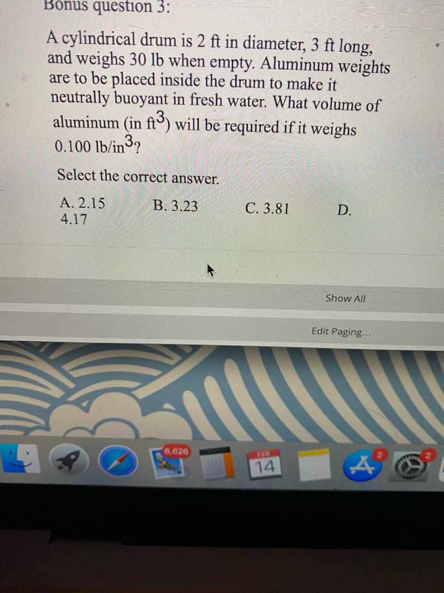 Bonus question 3:
A cylindrical drum is 2 ft in diameter, 3 ft long,
and weighs 30 lb when empty. Aluminum weights
are to be placed inside the drum to make it
neutrally buoyant in fresh water. What volume of
aluminum (in ft) will be required if it weighs
0.100 lb/in3?
Select the correct answer.
А. 2.15
4.17
В. 3.23
С.3.81
D.
Show All
Edit Paging...
6,626
FEB
14
