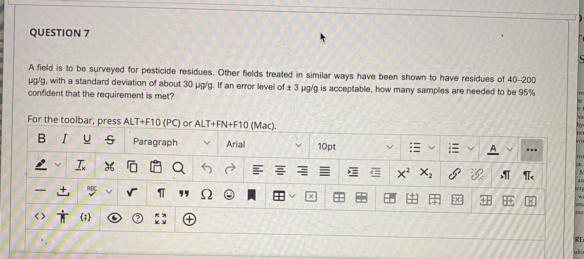 QUESTION 7
A field is to be surveyed for pesticide residues. Other fields treated in similar ways have been shown to have residues of 40–200
ug/g, with a standard deviation of about 30 ug/g. If an error level of + 3 ug/g is acceptable, how many samples are needed to be 95%
confident that the requirement is met?
en
e
va
For the toolbar, press ALT+F10 (PC) or ALT+FN+F10 (Mac).
BIUS
Paragraph
Arial
10pt
A
iro
on,
x² X2 S
an
+,
ABC
ierg
田用田
EXE
rene
<> Ť {}
Ime
REA
ulti
!!!
田
