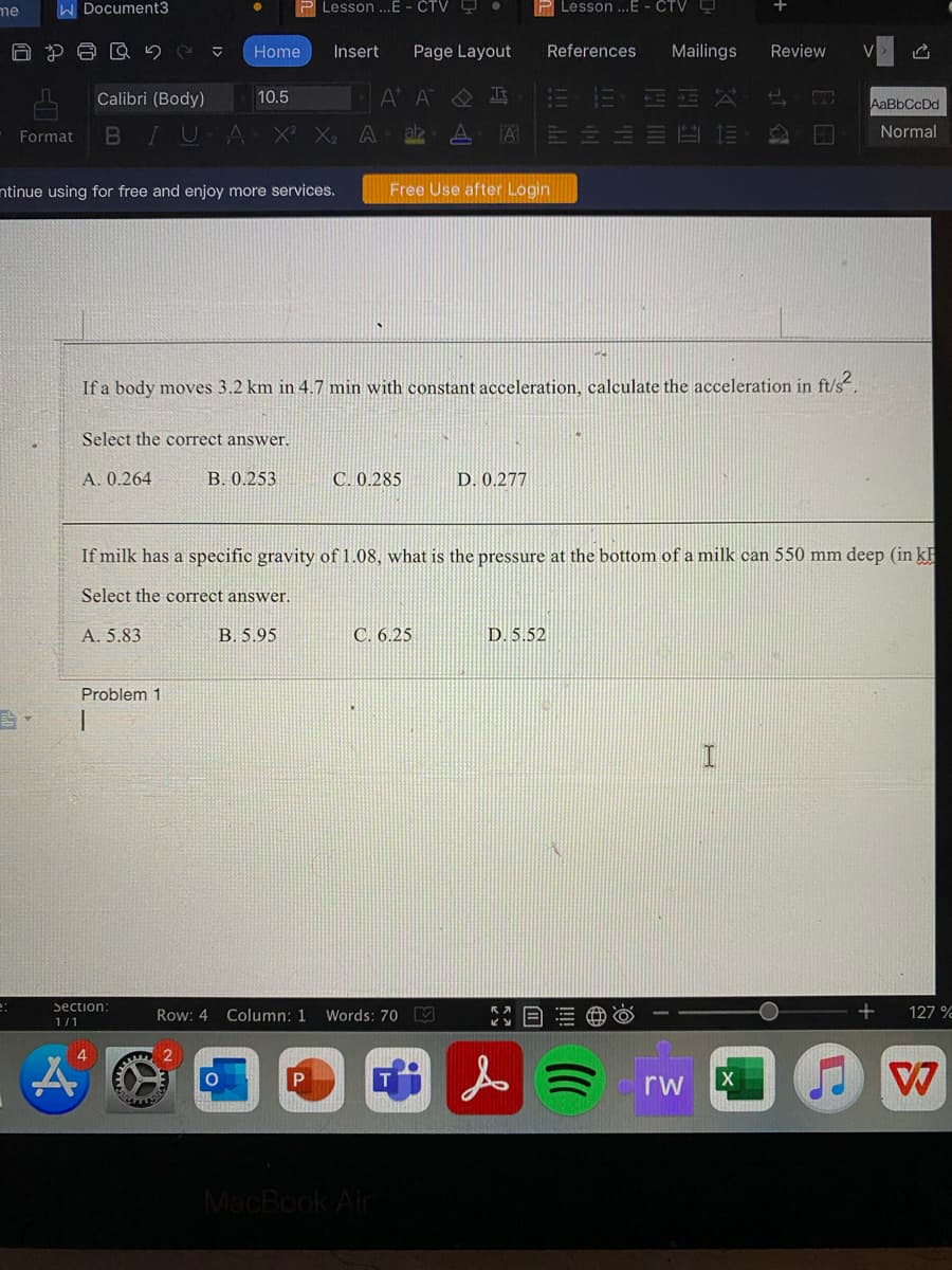 me
W Document3
P Lesson ..E - ČTV .
P Lesson ...E - CTV
Home
Insert
Page Layout
References
Mailings
Review
A A O I
HLY
Calibri (Body)
10.5
AaBbCcDd
BIUA X X
A
az
A 三三
Format
Normal
ntinue using for free and enjoy more services.
Free Use after Login
If a body moves 3.2 km in 4.7 min with constant acceleration, calculate the acceleration in ft/s.
Select the correct answer.
A. 0.264
B. 0.253
C. 0.285
D. 0.277
If milk has a specific gravity of1.08, what is the pressure at the bottom of a milk can 550 mm deep (in k
Select the correct answer.
A. 5.83
B. 5.95
C. 6.25
D. 5.52
Problem 1
Section:
Row: 4
Column: 1
Words: 70 M
127 %
1/1
4
人ミ
rw
MacBook Air
