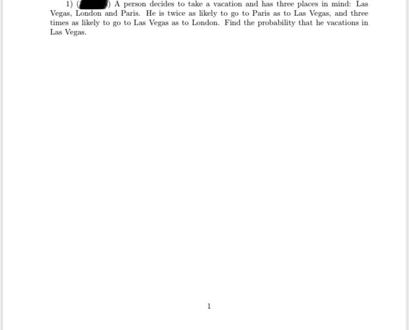 A person decides to take a vacation and has three places in mind: Las
1)
Vegas, London and Paris. He is twice as likely to go to Paris as to Las Vegas, and three
times as likely to go to Las Vegas as to London. Find the probability that he vacations in
Las Vegas.
1
