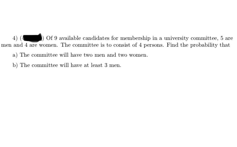 Of 9 available candidates for membership in a university committee, 5 are
4) (4
men and 4 are women. The committee is to consist of 4 persons. Find the probability that
a) The committee will have two men and two women.
b) The committee will have at least 3 men.
