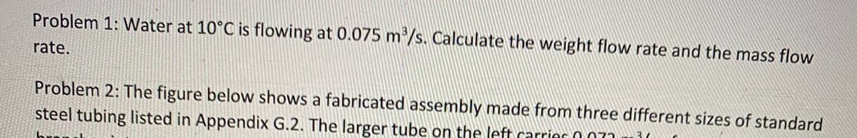 Problem 1: Water at 10°C is flowing at 0.075 m³/s. Calculate the weight flow rate and the mass flow
rate.
Problem 2: The figure below shows a fabricated assembly made from three different sizes of standard
steel tubing listed in Appendix G.2. The larger tube on the left carrior 007.
