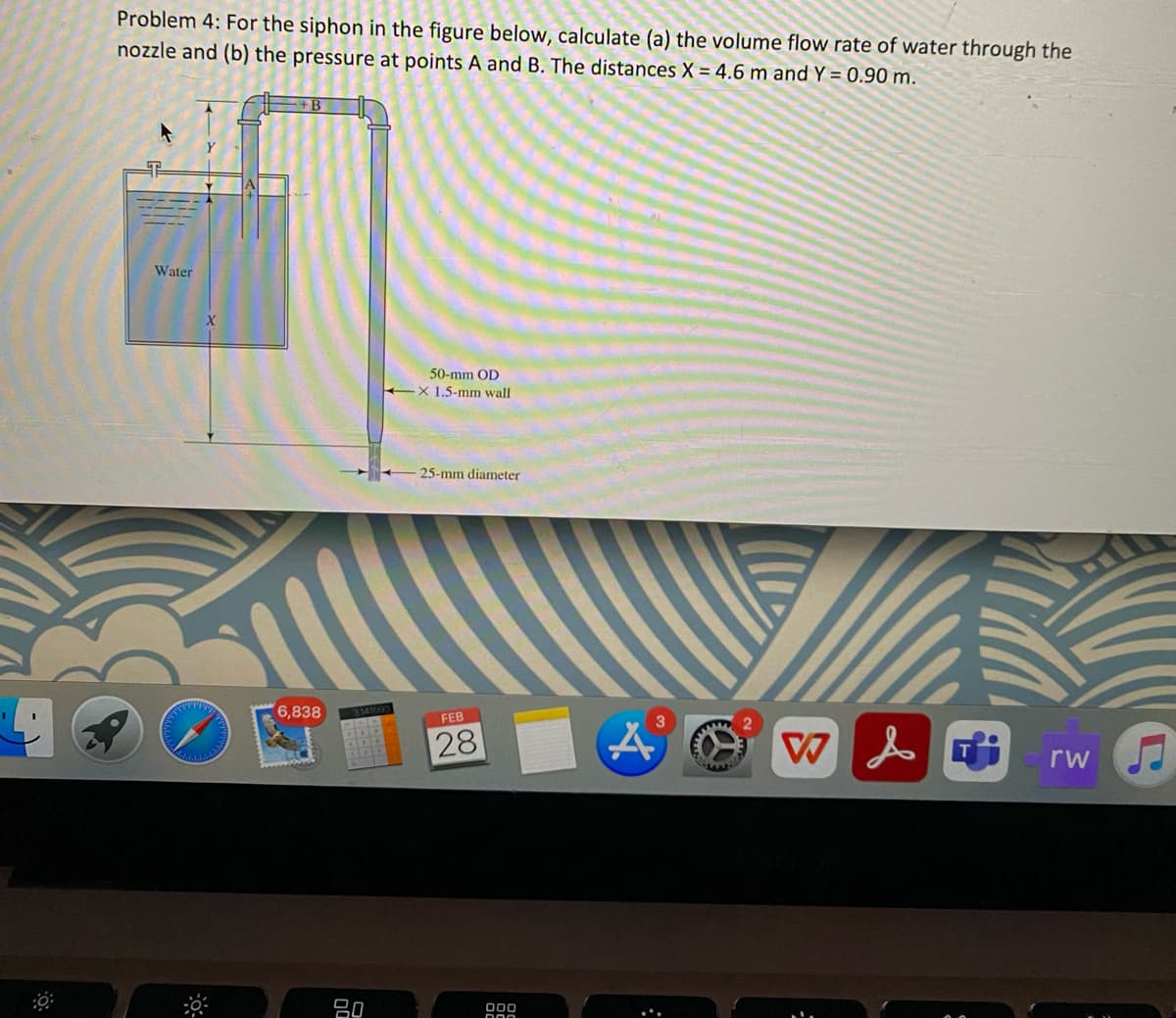 Problem 4: For the siphon in the figure below, calculate (a) the volume flow rate of water through the
nozzle and (b) the pressure at points A and B. The distances X = 4.6 m and Y = 0.90 m.
早
Water
50-mm OD
X 1.5-mm wall
25-mm diameter
6,838
3141603
FEB
28
rw
吕0
00
