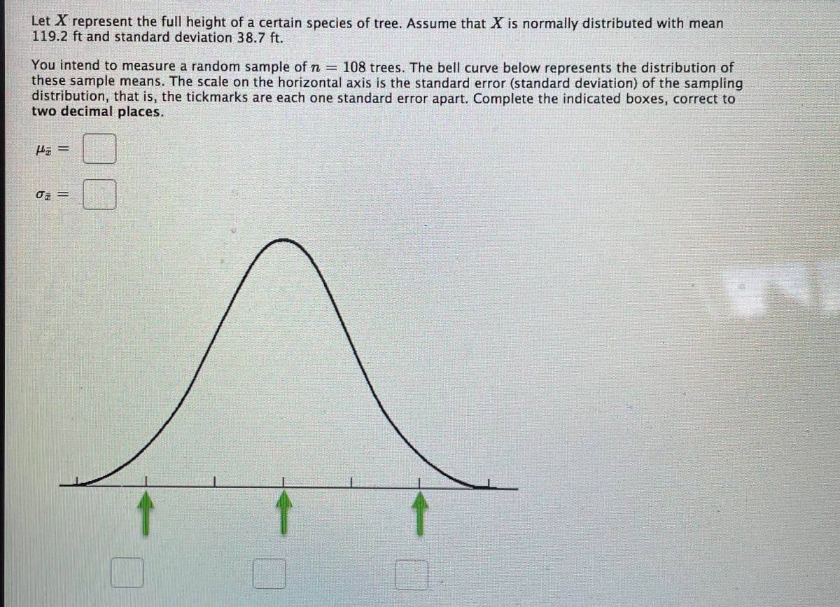 Let X represent the full height of a certain species of tree. Assume that X is normally distributed with mean
119.2 ft and standard deviation 38.7 ft.
You intend to measure a random sample of n = 108 trees. The bell curve below represents the distribution of
these sample means. The scale on the horizontal axis is the standard error (standard deviation) of the sampling
distribution, that is, the tickmarks are each one standard error apart. Complete the indicated boxes, correct to
two decimal places.
