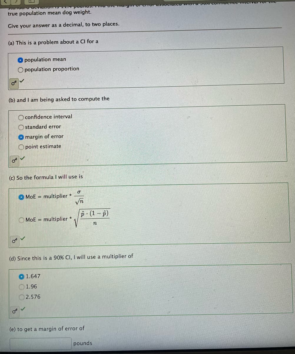 Standard ac
true population mean dog weight.
Give your answer as a decimal, to two places.
(a) This is a problem about a Cl for a
population mean
O population proportion
(b) and I am being asked to compute the
confidence interval
Ostandard error
Omargin of error
Opoint estimate
(c) So the formula I will use is
σ
MoE multiplier *
√n
p (1-p)
MoE multiplier *
n
(d) Since this is 90% CI, I will use a multiplier of
1.647
1.96
2.576
0
(e) to get a margin of error of
pounds