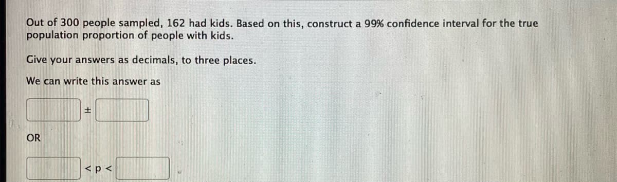 Out of 300 people sampled, 162 had kids. Based on this, construct a 99% confidence interval for the true
population proportion of people with kids.
Give your answers as decimals, to three places.
We can write this answer as
±
OR
< p <