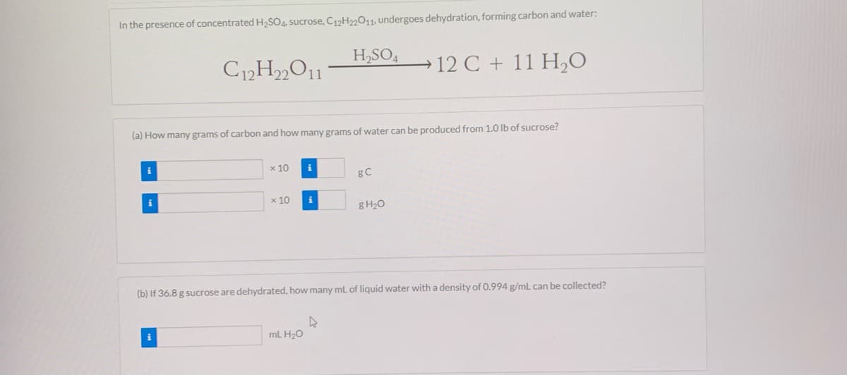 In the presence of concentrated H2SO4, sucrose, C;12H22011, undergoes dehydration, forming carbon and water:
H,SO4
→ 12 C + 11 H,0
(a) How many grams of carbon and how many grams of water can be produced from 1.O Ib of sucrose?
i
x 10
i
i
x 10
g H2O
(b) If 36.8 g sucrose are dehydrated, how many mL of liquid water with a density of 0.994 g/mL can be collected?
i
mL H20
