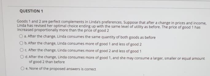 QUESTION 1
Goods 1 and 2 are perfect complements in Linda's preferences. Suppose that after a change in prices and income,
Linda has revised her optimal choice ending up with the same level of utility as before. The price of good 1 has
increased proportionally more than the price of good 2
O a. After the change, Linda consumes the same quantity of both goods as before
O b. After the change, Linda consumes more of good 1 and less of good 2
OC After the change, Linda consumes more of good 2 and less of good 1
Od. After the change, Linda consumes more of good 1, and she may consume a larger, smaller or equal amount
of good 2 than before
Oe. None of the proposed answers is correct
