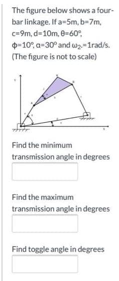 The figure below shows a four-
bar linkage. If a=5m, b=7m,
c=9m, d=10m, 0=60°,
O-10°, a=30° and w2=1rad/s.
(The figure is not to scale)
Find the minimum
transmission angle in degrees
Find the maximum
transmission angle in degrees
Find toggle angle in degrees
