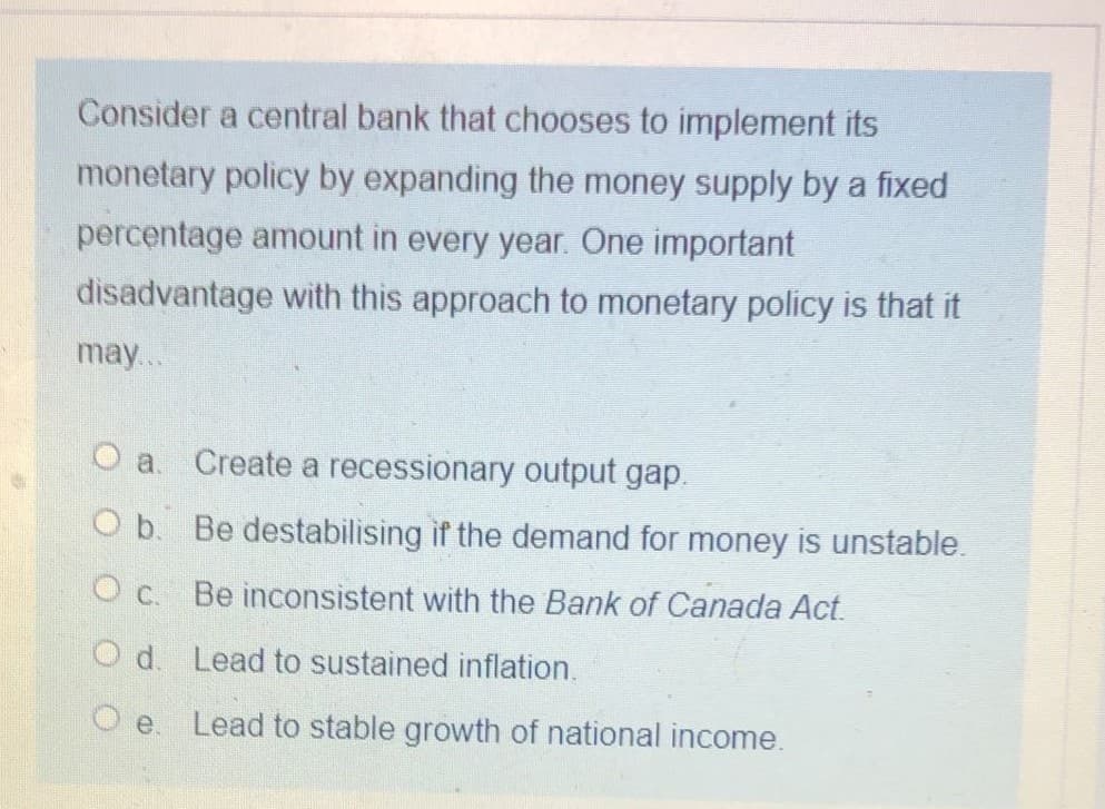 Consider a central bank that chooses to implement its
monetary policy by expanding the money supply by a fixed
percentage amount in every year. One important
disadvantage with this approach to monetary policy is that it
may..
Oa.
Create a recessionary output gap.
O b. Be destabilising if the demand for money is unstable.
O c. Be inconsistent with the Bank of Canada Act.
O d. Lead to sustained inflation.
O e. Lead to stable growth of national income.
