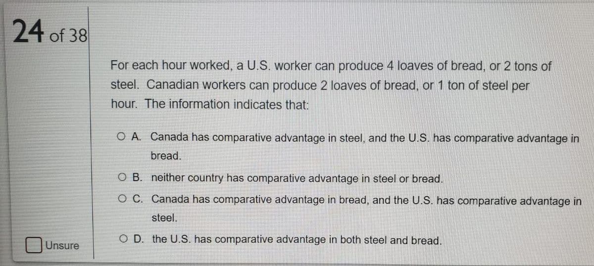 24 of 38
For each hour worked, a U.S. worker can produce 4 loaves of bread, or 2 tons of
steel. Canadian workers can produce 2 loaves of bread, or 1 ton of steel per
hour. The information indicates that:
O A. Canada has comparative advantage in steel, and the U.S. has comparative advantage in
bread.
O B. neither country has comparative advantage in steel or bread.
O C. Canada has comparative advantage in bread, and the U.S. has comparative advantage in
steel.
O D. the U.S. has comparative advantage in both steel and bread.
Unsure

