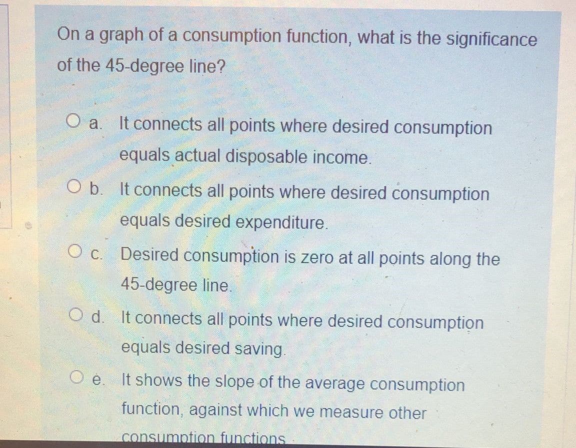 On a graph of a consumption function, what is the significance
of the 45-degree line?
O a. It connects all points where desired consumption
equals actual disposable income.
O b. It connects all points where desired consumption
equals desired expenditure.
O c. Desired consumption is zero at all points along the
45-degree line.
O d. It connects all points where desired consumption
equals desired saving.
O e.
It shows the slope of the average consumption
function, against which we measure other
consumpfion functions
