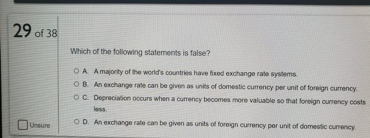 29 of 38
Which of the following statements is false?
O A. A majority of the world's countries have fixed exchange rate systems.
O B. An exchange rate can be given as units of domestic currency per unit of foreign currency.
O C. Depreciation occurs when a currency becomes more valuable so that foreign currency costs
less.
O D. An exchange rate can be given as units of foreign currency per unit of domestic currency.
Unsure
