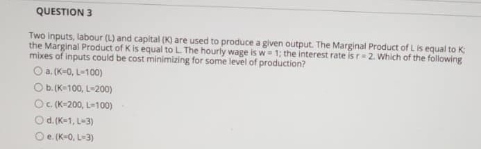QUESTION 3
Two inputs, labour (L) and capital (K) are used to produce a given output. The Marginal Product of L is equal to K:
the Marginal Product of K is equal to L The hourly wage is w = 1; the interest rate is r= 2. Which of the following
mixes of inputs could be cost minimizing for some level of production?
O a. (K-0, L=100)
Ob.(K=100, L-200)
OC (K-200, L=100)
O d. (K-1, L=3)
O e (K=0, L-3)
