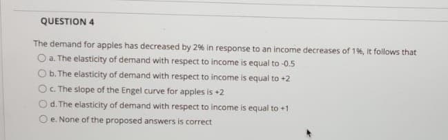 QUESTION 4
The demand for apples has decreased by 2% in response to an income decreases of 19%, It follows that
O a. The elasticity of demand with respect to income is equal to -0.5
O b. The elasticity of demand with respect to income is equal to +2
O. The slope of the Engel curve for apples is +2
Od. The elasticity of demand with respect to income is equal to +1
O e. None of the proposed answers is correct
