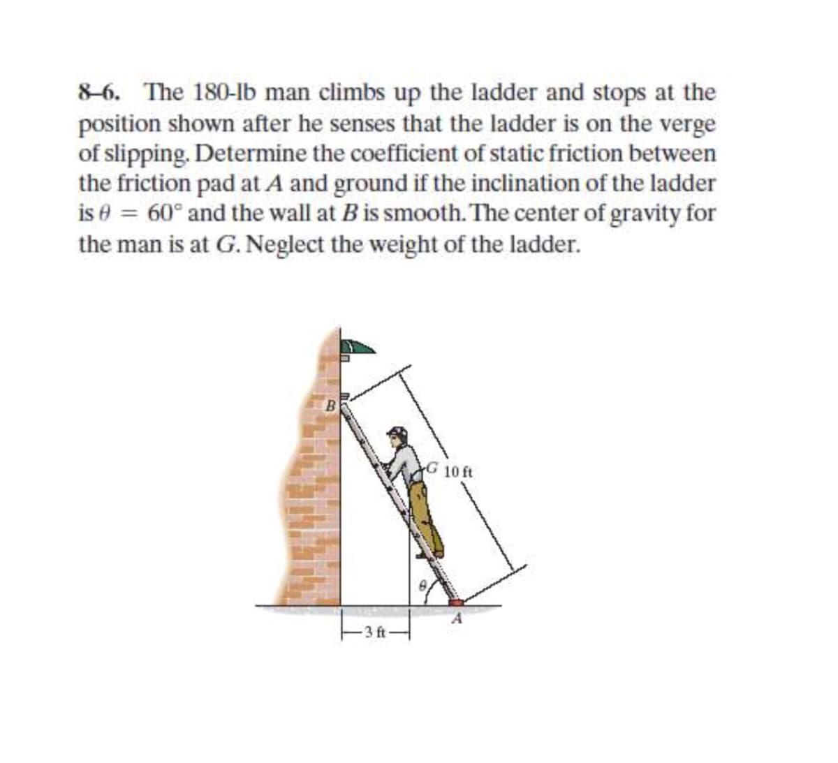 8-6. The 180-lb man climbs up the ladder and stops at the
position shown after he senses that the ladder is on the verge
of slipping. Determine the coefficient of static friction between
the friction pad at A and ground if the inclination of the ladder
is e = 60° and the wall at Bis smooth. The center of gravity for
the man is at G. Neglect the weight of the ladder.
G 10 ft
3 ft
