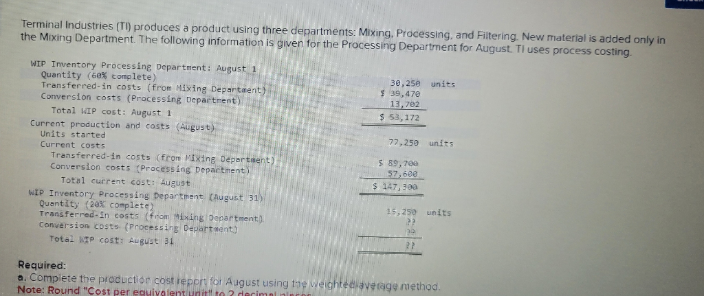 Terminal Industries (TI) produces a product using three departments: Mixing, Processing, and Filtering. New material is added only in
the Mixing Department. The following information is given for the Processing Department for August. Tl uses process costing.
WIP Inventory Processing Department: August 1
Quantity (60% complete)
Transferred-in costs (from Mixing Department)
Conversion costs (Processing Department)
Total WIP cost: August 1
Current production and costs (August)
Units started
Current costs
Transferred-in costs (from Mixing Department)
Conversion costs (Processing Department)
Total current cost: August
WIP Inventory Processing Department (August 31)
Quantity (20% complete)
Transferred-in costs (from Mixing Department).
Conversion costs (Processing Department)
Total WIP cost: August 31
Required:
30,250 units
$ 39,470
13,702
$ 53,172
77,250 units
$ 89,700
57,600
$ 147,300
15,250 units
a. Complete the production cost report for August using the weighted average method.
Note: Round "Cost per equivalent unit" to 2 decimals