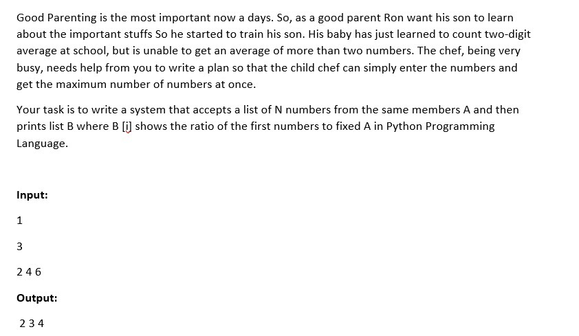 Good Parenting is the most important now a days. So, as a good parent Ron want his son to learn
about the important stuffs So he started to train his son. His baby has just learned to count two-digit
average at school, but is unable to get an average of more than two numbers. The chef, being very
busy, needs help from you to write a plan so that the child chef can simply enter the numbers and
get the maximum number of numbers at once.
Your task is to write a system that accepts a list of N numbers from the same members A and then
prints list B where B [i] shows the ratio of the first numbers to fixed A in Python Programming
Language.
Input:
1
3
246
Output:
234
