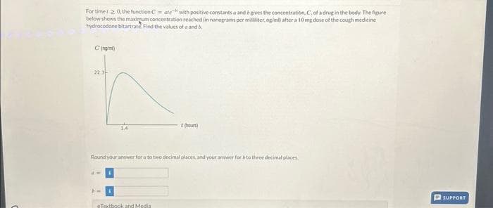 For timer2 0, the function Cate with positive constants a and b gives the concentration, C, of a drug in the body The figure
below shows the maximum concentration reached (in nanograms per milliliter, ng/ml) after a 10 mg dose of the cough medicine
hydrocodone bitartrate. Find the values of a and b
Cing mới
22.3-
(hours)
Round your answer for a to two decimal places, and your answer for 6 to three decimal places.
eTextbook and Medial
SUPPORT