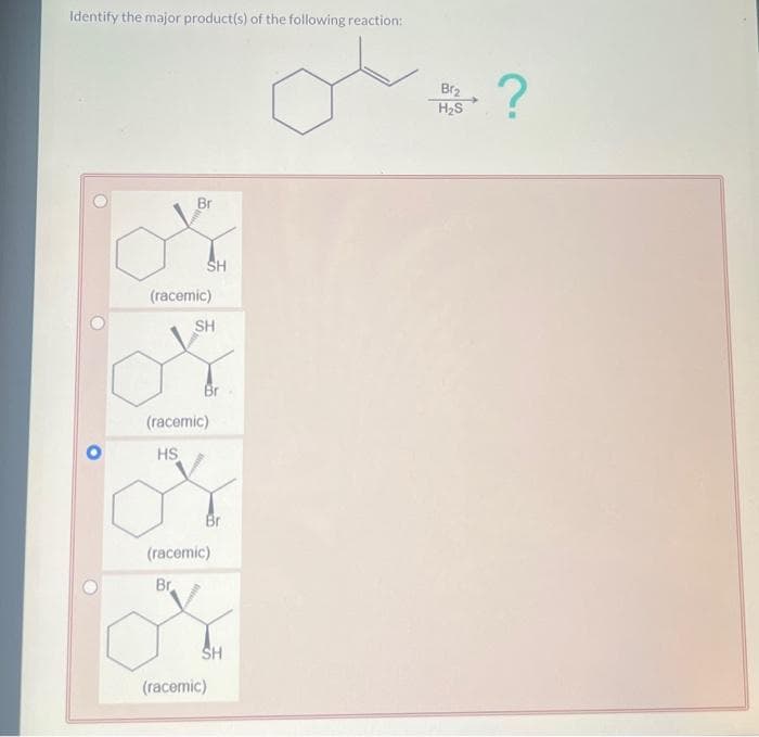 Identify the major product(s) of the following reaction:
SH
(racemic)
SH
Br
(racemic)
HS
Br
(racemic)
Br
SH
(racemic)
Br₂
H₂S
?