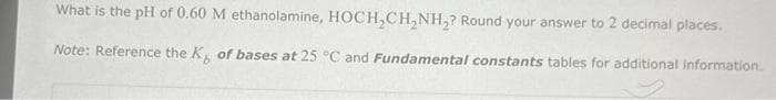 What is the pH of 0.60 M ethanolamine, HOCH₂CH₂NH₂? Round your answer to 2 decimal places.
Note: Reference the K, of bases at 25 °C and Fundamental constants tables for additional information.