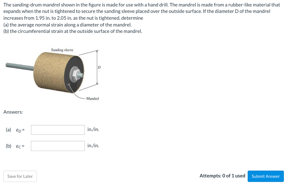 The sanding-drum mandrel shown in the figure is made for use with a hand drill. The mandrel is made from a rubber-like material that
expands when the nut is tightened to secure the sanding sleeve placed over the outside surface. If the diameter D of the mandrel
increases from 1.95 in. to 2.05 in. as the nut is tightened, determine
(a) the average normal strain along a diameter of the mandrel.
(b) the circumferential strain at the outside surface of the mandrel.
Sanding sleeve
Mandrel
Answers:
(a) ED =
in./in.
(b) Ec =
in./in.
Save for Later
Attempts: 0 of 1 used
Submit Answer
