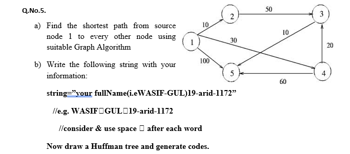 Q.No.5.
50
2
3
a) Find the shortest path from source
10
10
node 1 to every other node using
suitable Graph Algorithm
30
20
100
b) Write the following string with your
information:
5
4
60
string="your fullIName(i.eWASIF-GUL)19-arid-1172"
lle.g. WASIFOGULD19-arid-1172
Ilconsider & use space O after each word
Now draw a Huffman tree and generate codes.
