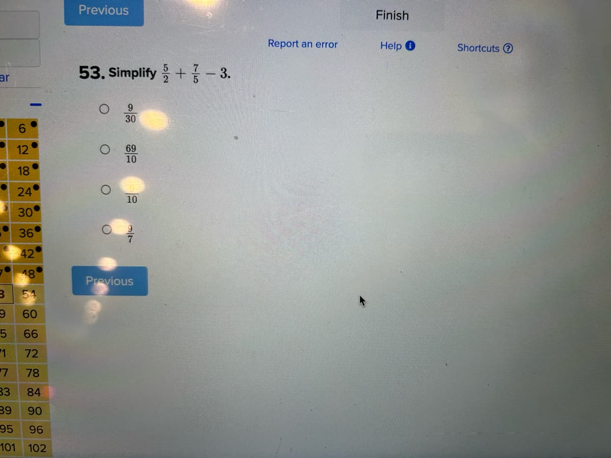 ar
6
12
18
24
30
36
42
18
B
54
9
60
5 66
1
72
7
78
33
84
39
90
95
96
101 102
Previous
53. Simplify +
9
30
69
10
10
9
Previous
3.
Report an error
Finish
Help Ⓡ
Shortcuts