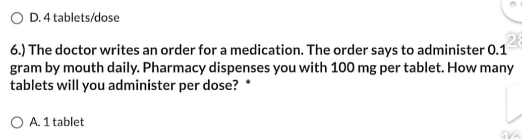 D. 4 tablets/dose
28
6.) The doctor writes an order for a medication. The order says to administer 0.1
gram by mouth daily. Pharmacy dispenses you with 100 mg per tablet. How many
tablets will you administer per dose?
*
A. 1 tablet
16