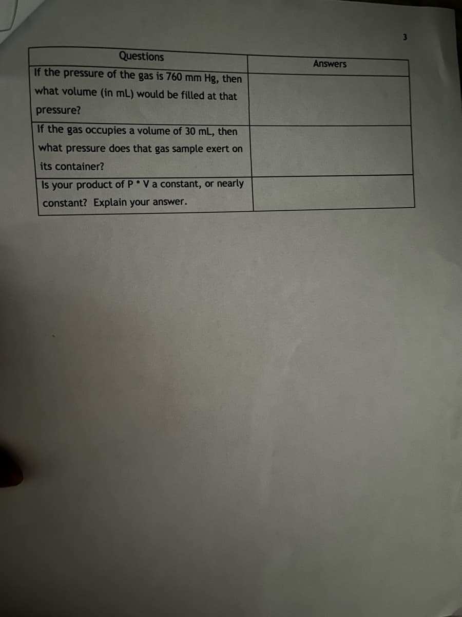 Questions
If the pressure of the gas is 760 mm Hg, then
what volume (in mL) would be filled at that
pressure?
If the gas occupies a volume of 30 mL, then
what pressure does that gas sample exert on
its container?
Is your product of P* V a constant, or nearly
constant? Explain your answer.
Answers