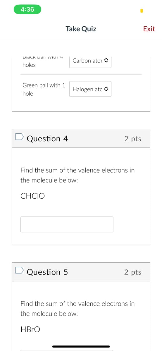 4:36
Dlack Dall WILLI
holes
Green ball with 1
hole
Take Quiz
Question 4
Carbon ator
Question 5
Halogen atc
2 pts
Find the sum of the valence electrons in
the molecule below:
CHCIO
2 pts
Find the sum of the valence electrons in
the molecule below:
HBrO
Exit