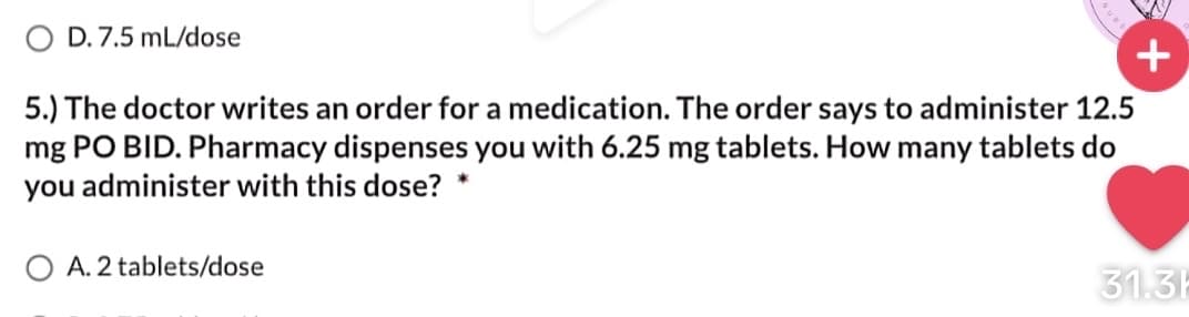 O D. 7.5 mL/dose
+
5.) The doctor writes an order for a medication. The order says to administer 12.5
mg PO BID. Pharmacy dispenses you with 6.25 mg tablets. How many tablets do
you administer with this dose?
O A. 2 tablets/dose
31.3