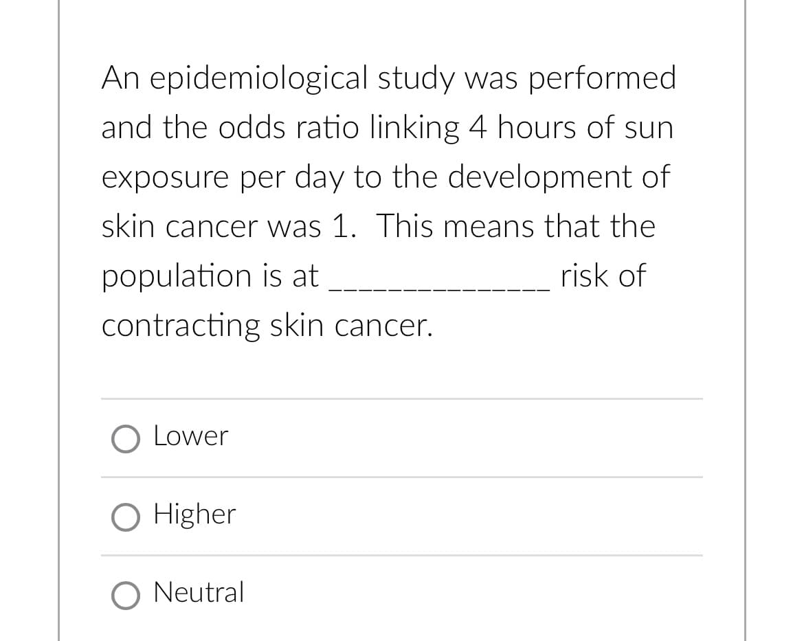 An epidemiological study was performed
and the odds ratio linking 4 hours of sun
exposure per day to the development of
skin cancer was 1. This means that the
risk of
population is at
contracting skin cancer.
Lower
O Higher
O Neutral