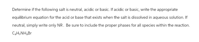 Determine if the following salt is neutral, acidic or basic. If acidic or basic, write the appropriate
equilibrium equation for the acid or base that exists when the salt is dissolved in aqueous solution. If
neutral, simply write only NR. Be sure to include the proper phases for all species within the reaction.
C₂H₂NH,Br