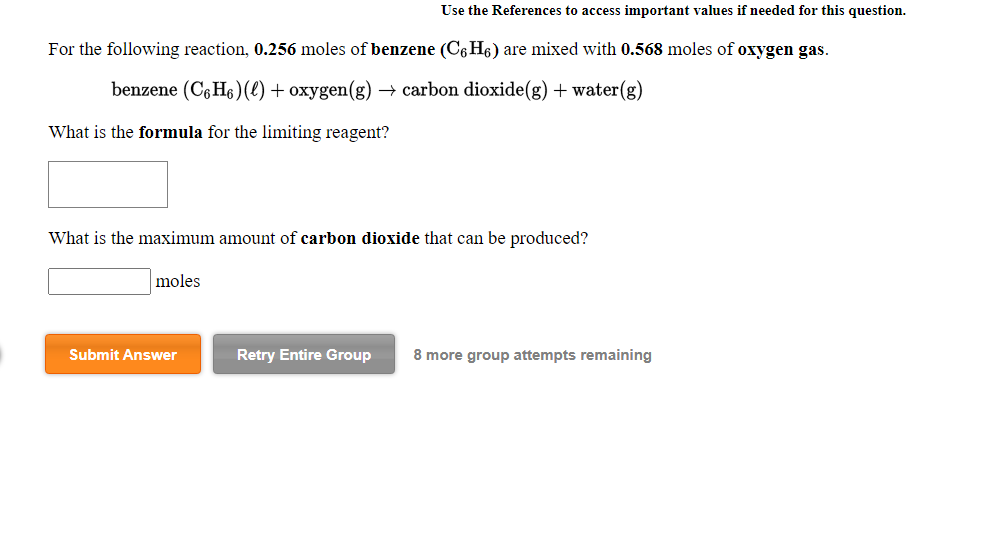 For the following reaction, 0.256 moles of benzene (C,H6) are mixed with 0.568 moles of oxygen gas.
benzene (C6H6 )(() + oxygen(g) – carbon dioxide(g) + water(g)
What is the formula for the limiting reagent?
What is the maximum amount of carbon dioxide that can be produced?
moles
