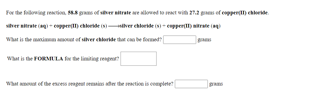 For the following reaction, 58.8 grams of silver nitrate are allowed to react with 27.2 grams of copper(II) chloride.
silver nitrate (aq) + copper(II) chloride (s) silver chloride (s) + copper(II) nitrate (aq)
What is the maximum amount of silver chloride that can be formed?
grams
What is the FORMULA for the limiting reagent?
What amount of the excess reagent remains after the reaction is complete?
grams
