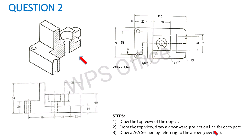 QUESTION 2
120
8 - 22-
14
40
70
56
34 44
R8
024
O 12
O8-2Holes
WPS Oce
64
14
34 - 22-
STEPS:
1) Draw the top view of the object.
2) From the top view, draw a downward projection line for each part.
3) Draw a A-A Section by referring to the arrow (view K).
