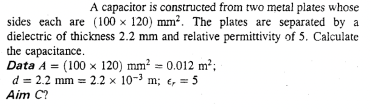 A capacitor is constructed from two metal plates whose
sides each are (100 × 120) mm². The plates are separated by a
dielectric of thickness 2.2 mm and relative permittivity of 5. Calculate
the capacitance.
Data A = (100 × 120) mm² = 0.012 m²;
d = 2.2 mm =
- 2.2 x 10-3 m; e, = 5
Aim C?
