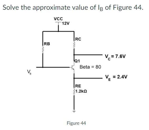 Solve the approximate value of Ig of Figure 44.
vcc
12V
RC
|RB
Vc = 7.6V
Q1
Beta = 80
%3D
V. = 2.4V
RE
1.2ko
Figure 44
